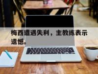 haha体育官方-梅西遭遇失利，主教练表示遗憾。