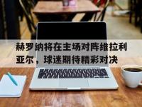haha体育官方app下载-赫罗纳将在主场对阵维拉利亚尔，球迷期待精彩对决