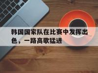haha体育娱乐平台入口-韩国国家队在比赛中发挥出色，一路高歌猛进
