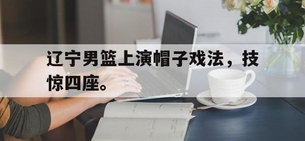 haha体育官方-辽宁男篮上演帽子戏法，技惊四座。
