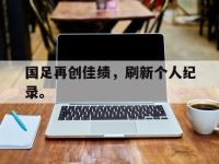 haha体育娱乐平台入口-国足再创佳绩，刷新个人纪录。