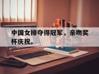 haha体育官方app下载-中国女排夺得冠军，亲吻奖杯庆祝。