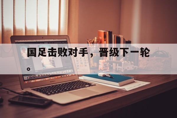 国足击败对手，晋级下一轮。