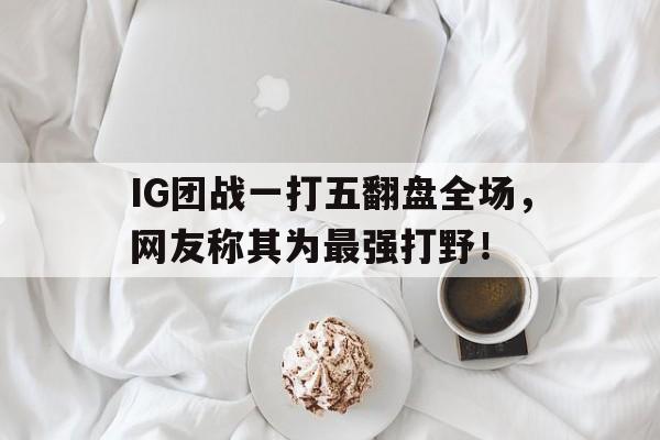 IG团战一打五翻盘全场，网友称其为最强打野！