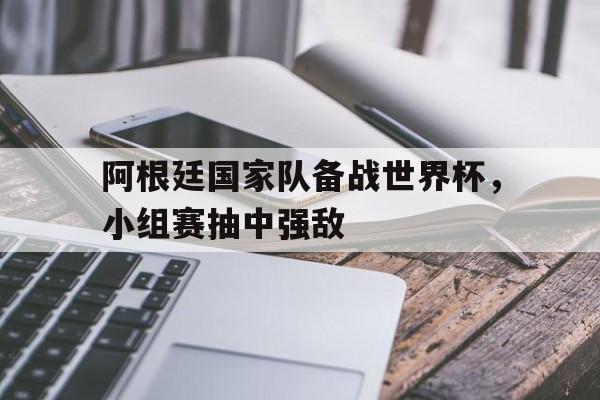 阿根廷国家队备战世界杯，小组赛抽中强敌